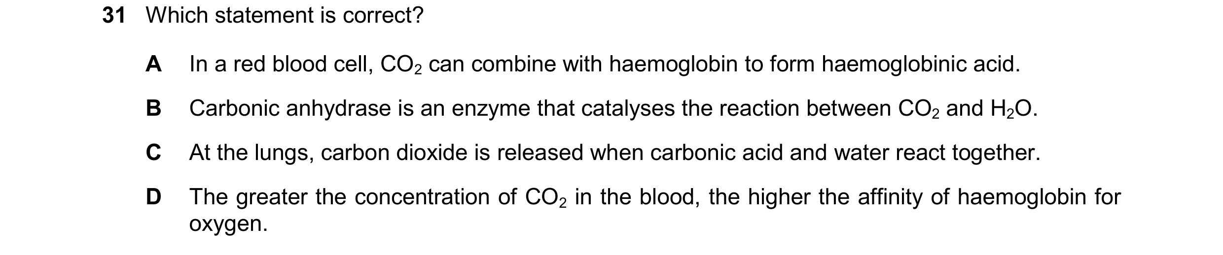 Question 179: Which statement is correct? A In a red blood cell, CO2 can combine with haemoglobin to form haemoglobinic acid. B Carbonic anhydrase is an …