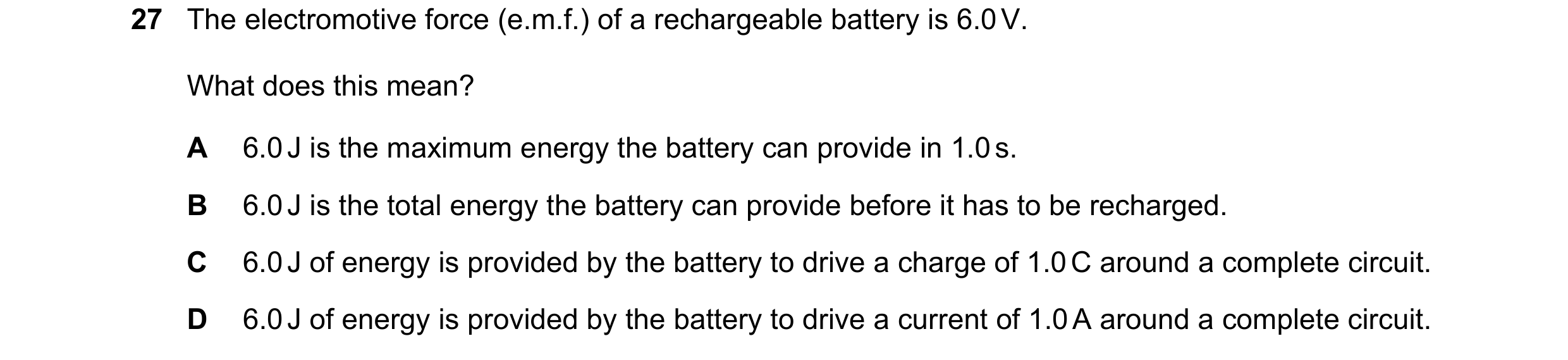 Question 56: The electromotive force (e.m.f.) of a rechargeable battery is 6.0 V. What does this mean? A 6.0 J is the maximum energy the battery can pro…