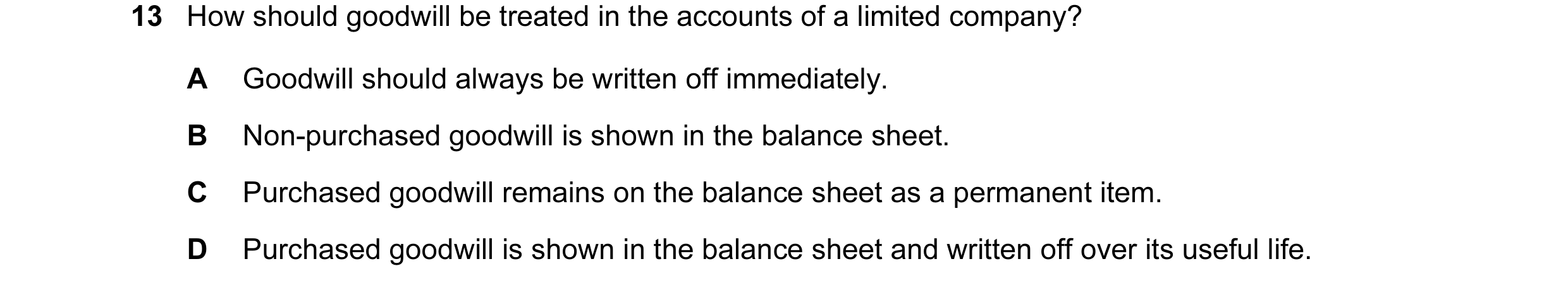 Question 7: How should goodwill be treated in the accounts of a limited company? A Goodwill should always be written off immediately. B Non-purchased g…