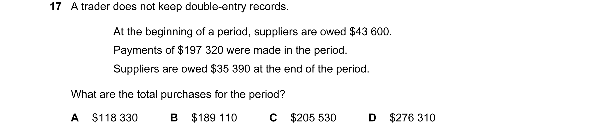 Question 10: A trader does not keep double-entry records. At the beginning of a period, suppliers are owed $43 600. Payments of $197 320 were made in th…