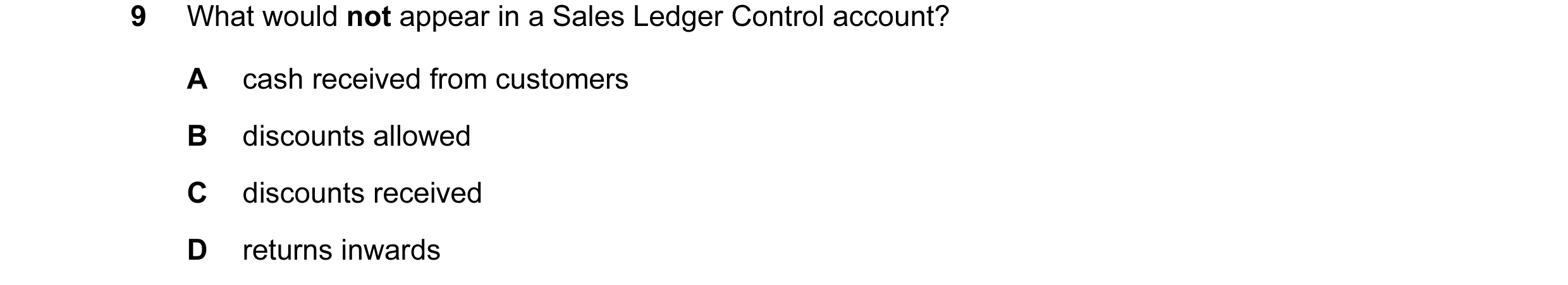 Question 1: What would not appear in a Sales Ledger Control account? A cash received from customers B discounts allowed C discounts received D returns …