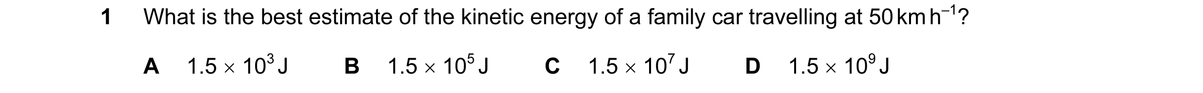 Question 78: What is the best estimate of the kinetic energy of a family car travelling at 50 km h–1? A 1.5 × 103 J B 1.5 × 105 J C 1.5 × 107 J D 1.5 × …