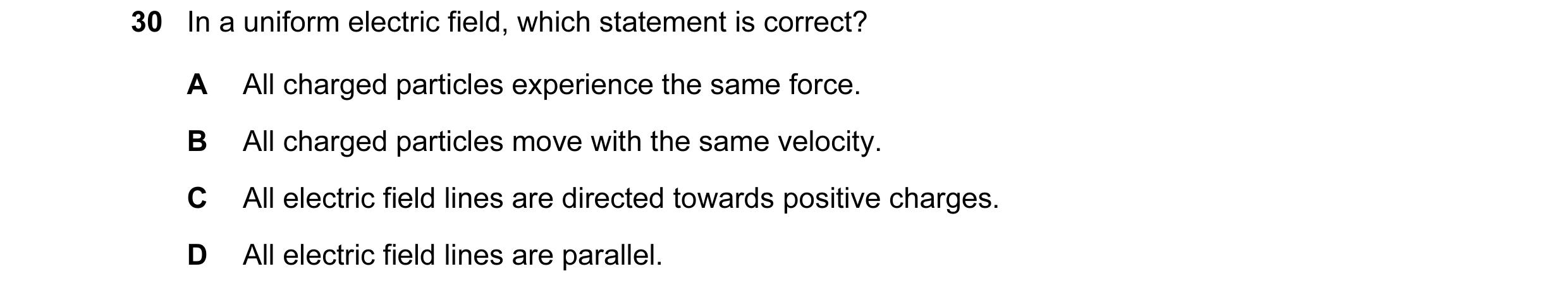 Question 92: In a uniform electric field, which statement is correct? A All charged particles experience the same force. B All charged particles move wi…