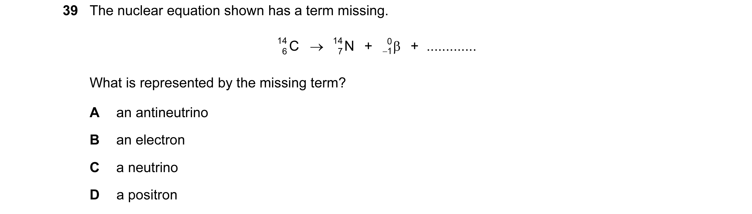 Question 48: The nuclear equation shown has a term missing. 14 C → 14 N + 0 1   +  ............. β 6 7 − What is represented by the missing term? A an a…