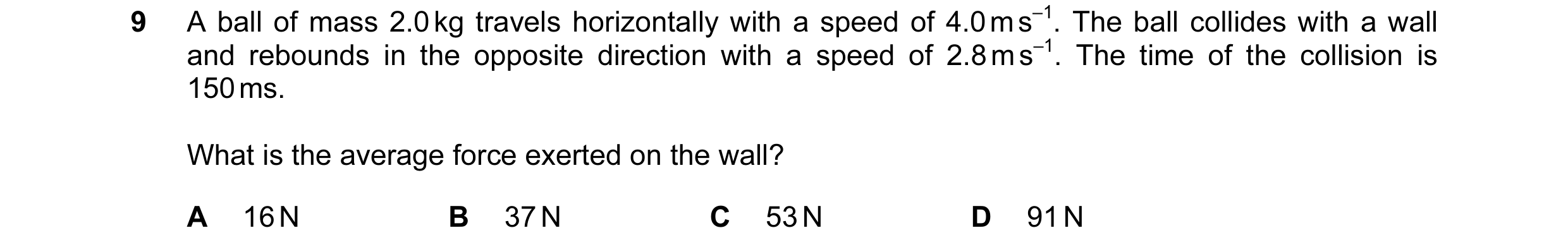 Question 105: A ball of mass 2.0 kg travels horizontally with a speed of 4.0 m s–1. The ball collides with a wall and rebounds in the opposite direction …