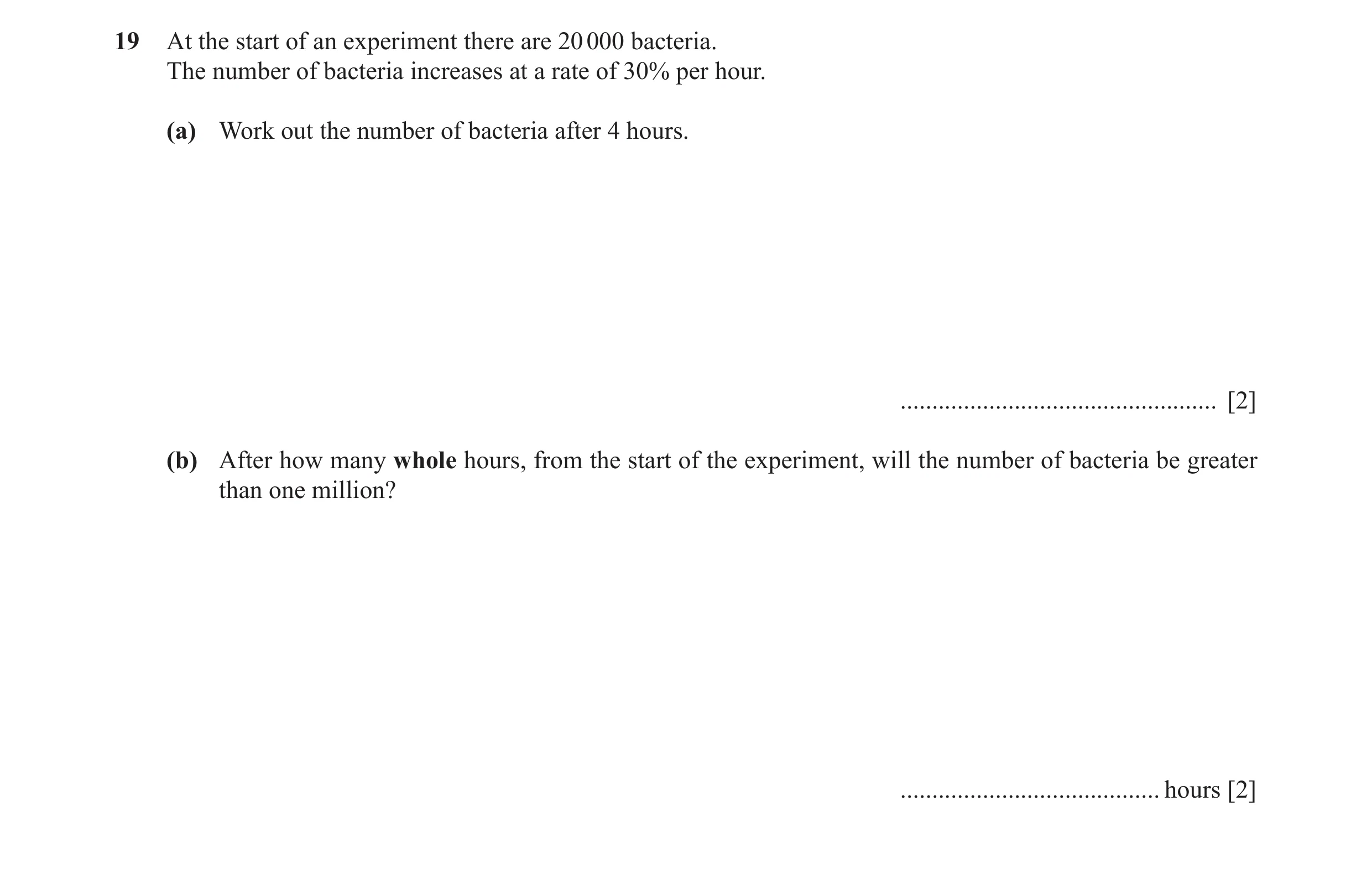 Question 28: At the start of an experiment there are 20 000 bacteria. The number of bacteria increases at a rate of 30% per hour. (a) Work out the numbe…