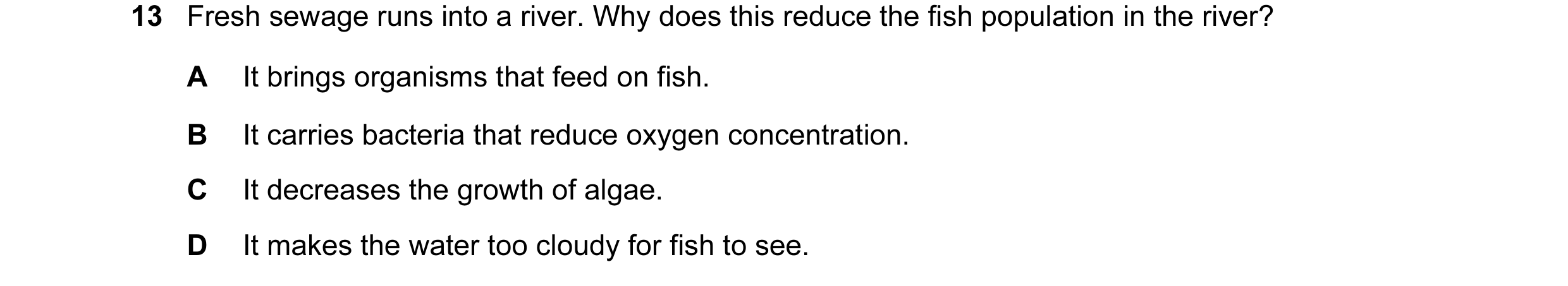 Question 19: Fresh sewage runs into a river. Why does this reduce the fish population in the river? A It brings organisms that feed on fish. B It carrie…