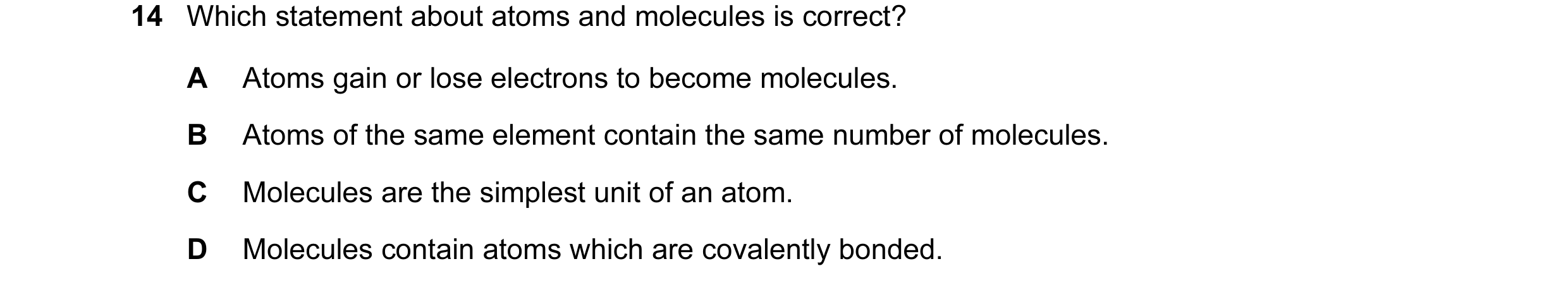 Question 30: Which statement about atoms and molecules is correct? A Atoms gain or lose electrons to become molecules. B Atoms of the same element conta…