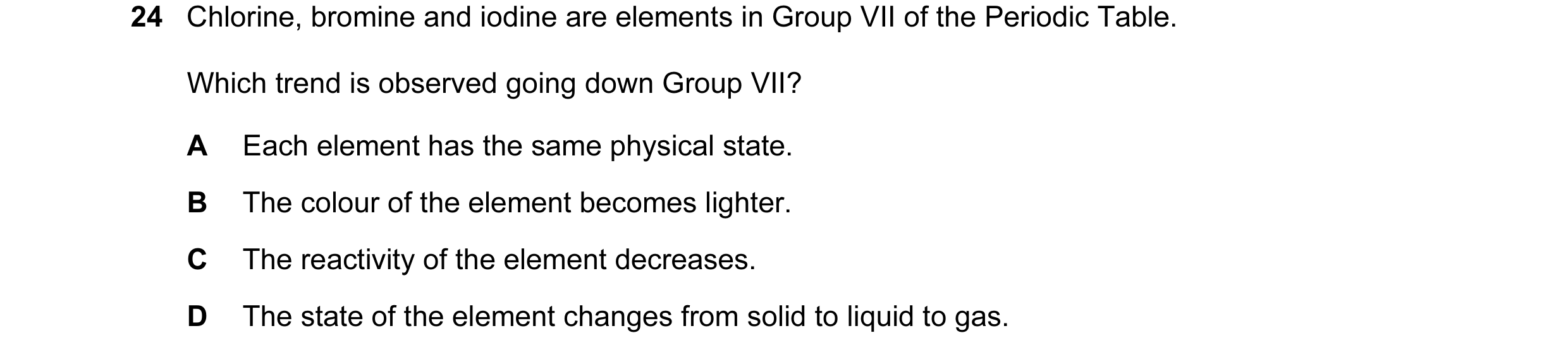 Question 15: Chlorine, bromine and iodine are elements in Group VII of the Periodic Table. Which trend is observed going down Group VII? A Each element …