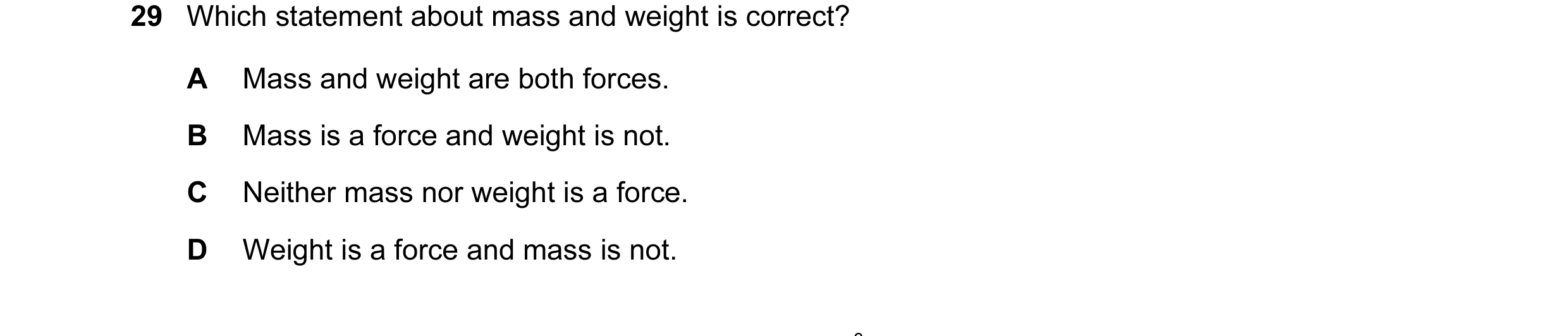 Question 18: Which statement about mass and weight is correct? A Mass and weight are both forces. B Mass is a force and weight is not. C Neither mass no…