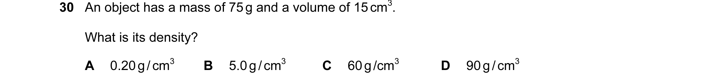 Question 30: An object has a mass of 75 g and a volume of 15 cm3. What is its density? A 0.20 g / cm3 B 5.0 g / cm3 C 60 g /cm3 D 90 g / cm3
