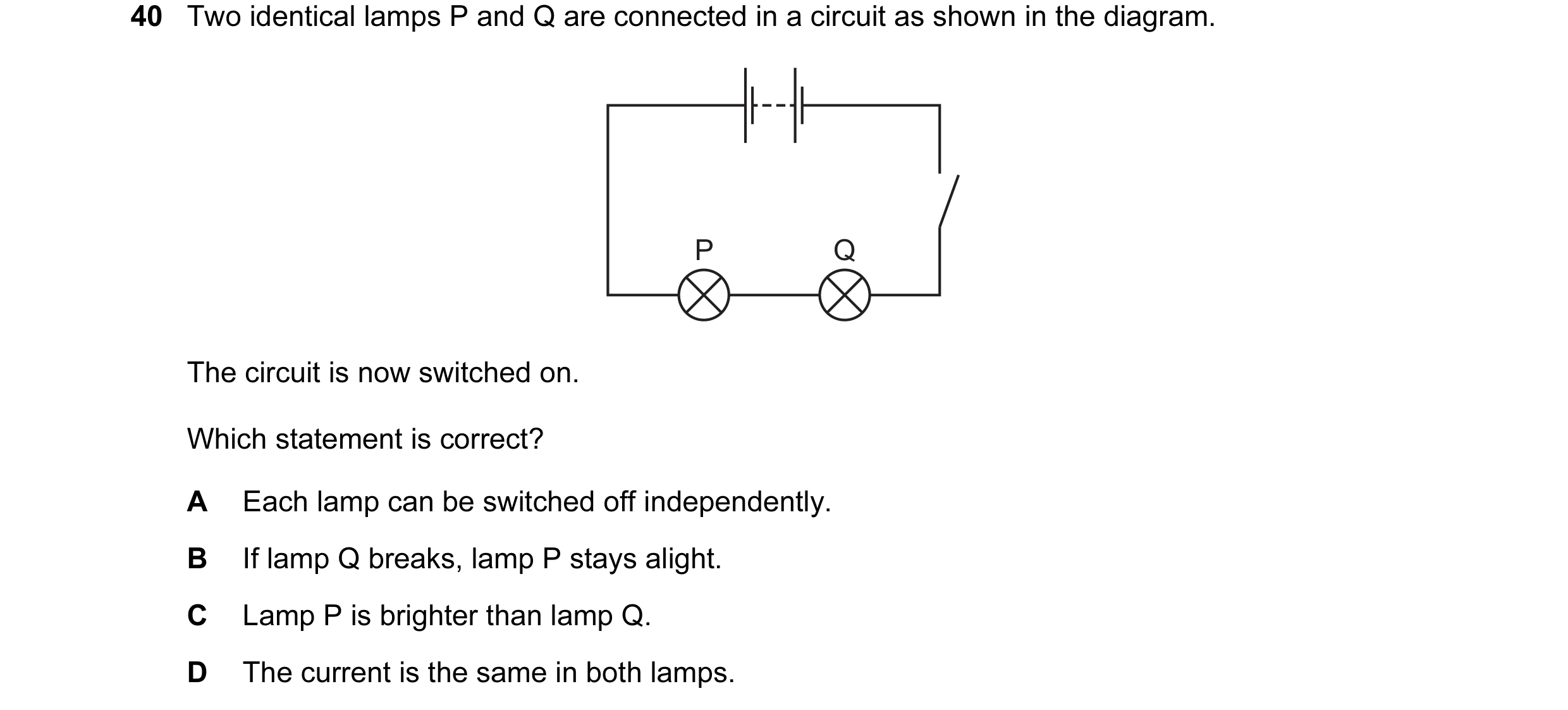Question 76: Two identical lamps P and Q are connected in a circuit as shown in the diagram. P Q The circuit is now switched on. Which statement is corr…