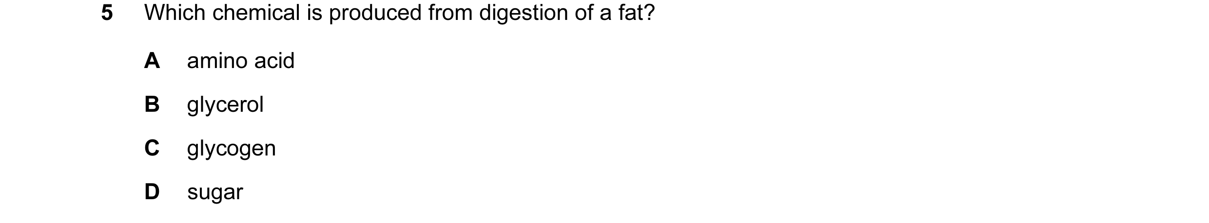 Question 17: Which chemical is produced from digestion of a fat? A amino acid B glycerol C glycogen D sugar