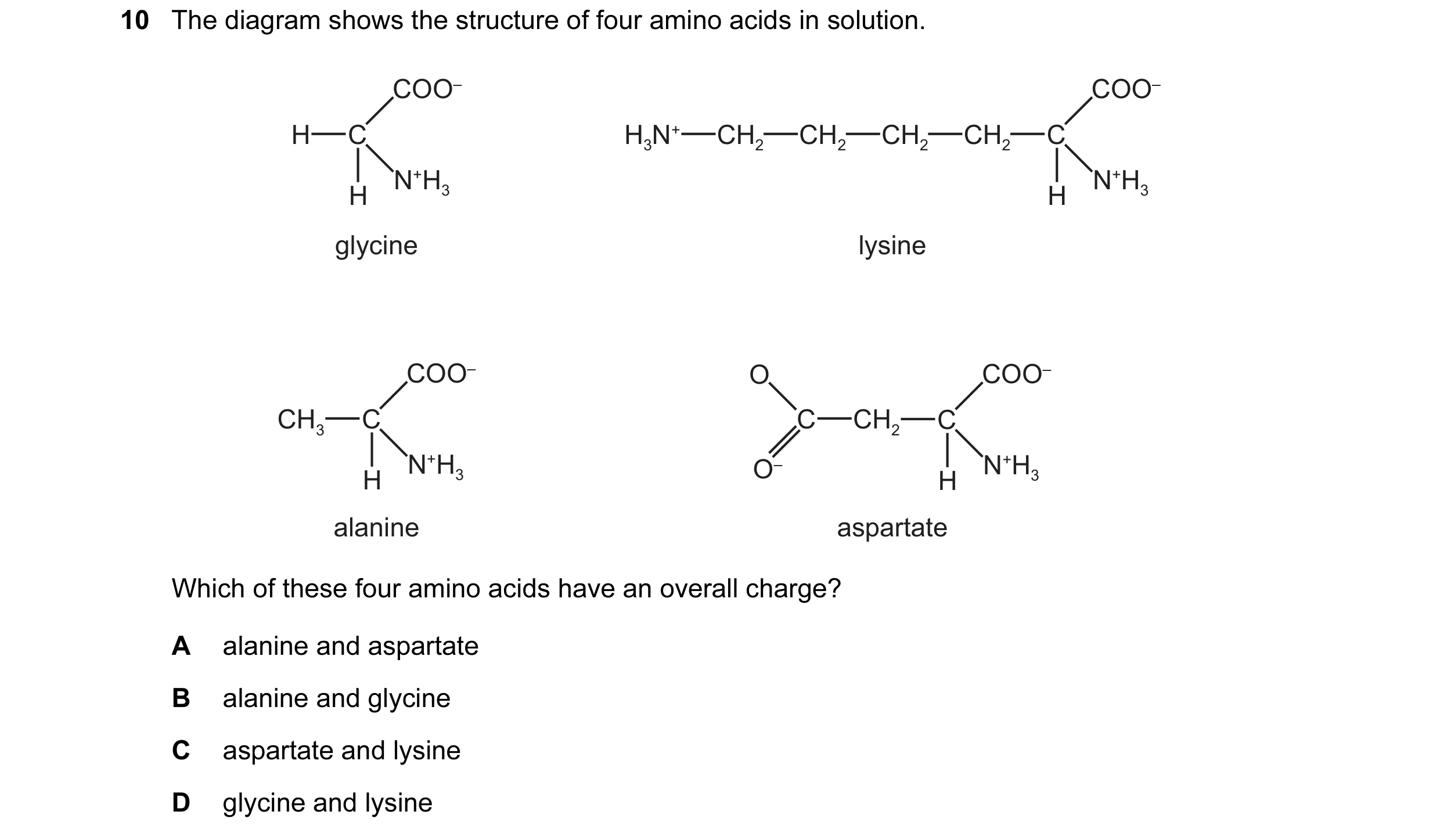Question 71: The diagram shows the structure of four amino acids in solution. COO– COO– H C H3N+ CH2 CH2 CH2 CH2 C N+H3 N+H3 H H glycine lysine COO– O C…