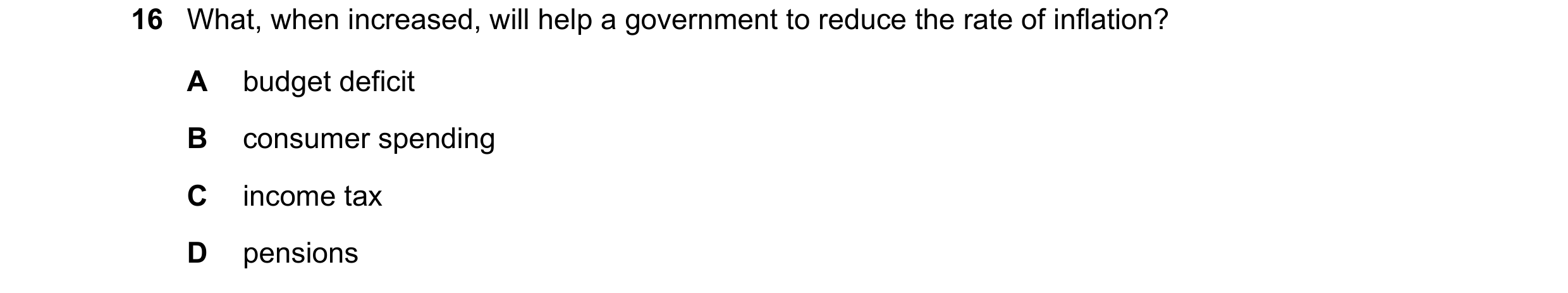 Question 126: What, when increased, will help a government to reduce the rate of inflation? A budget deficit B consumer spending C income tax D pensions