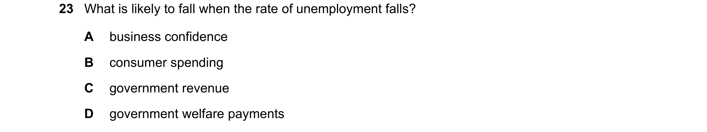 Question 48: What is likely to fall when the rate of unemployment falls? A business confidence B consumer spending C government revenue D government wel…