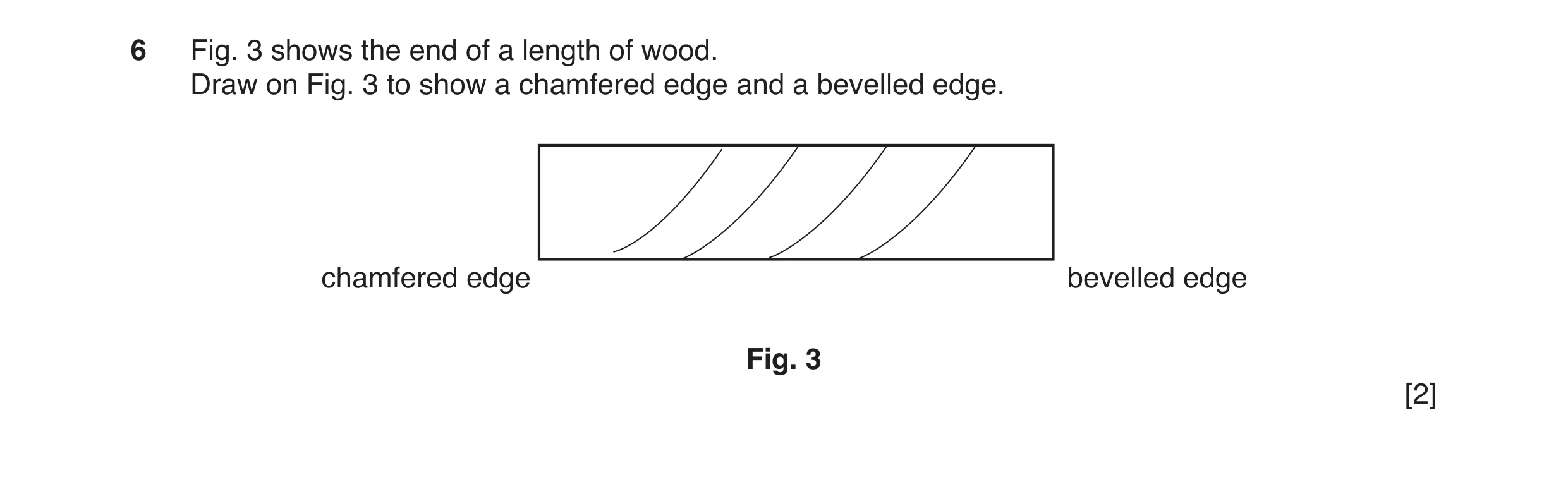 Question 4: Fig. 3 shows the end of a length of wood. Draw on Fig. 3 to show a chamfered edge and a bevelled edge. chamfered edge bevelled edge Fig. 3 …