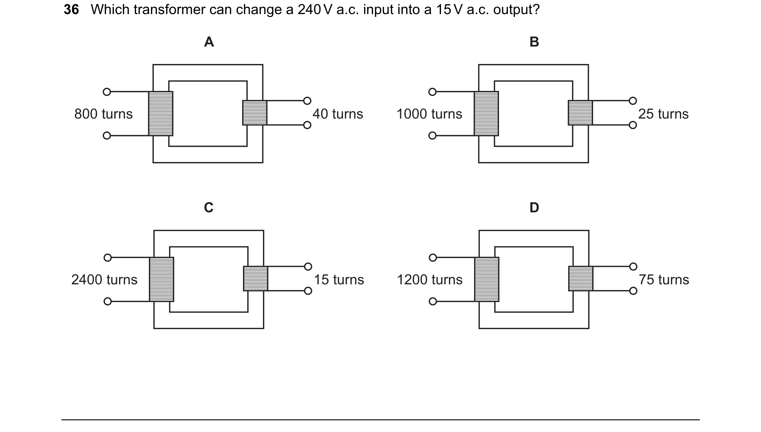 Question 25: Which transformer can change a 240 V a.c. input into a 15 V a.c. output? A B 800 turns 40 turns 1000 turns 25 turns C D 2400 turns 15 turns…