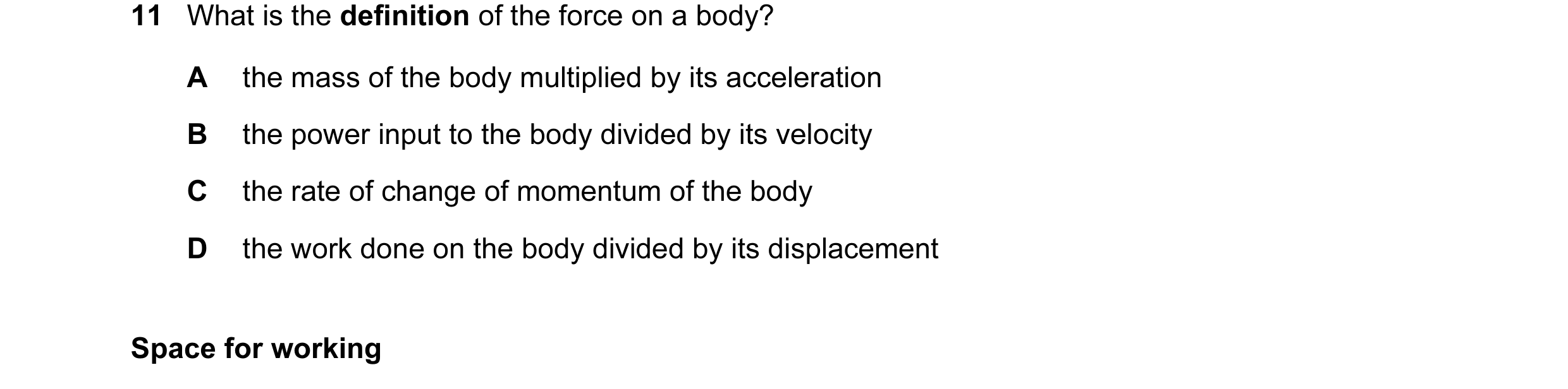 Question 27: What is the definition of the force on a body? A the mass of the body multiplied by its acceleration B the power input to the body divided …