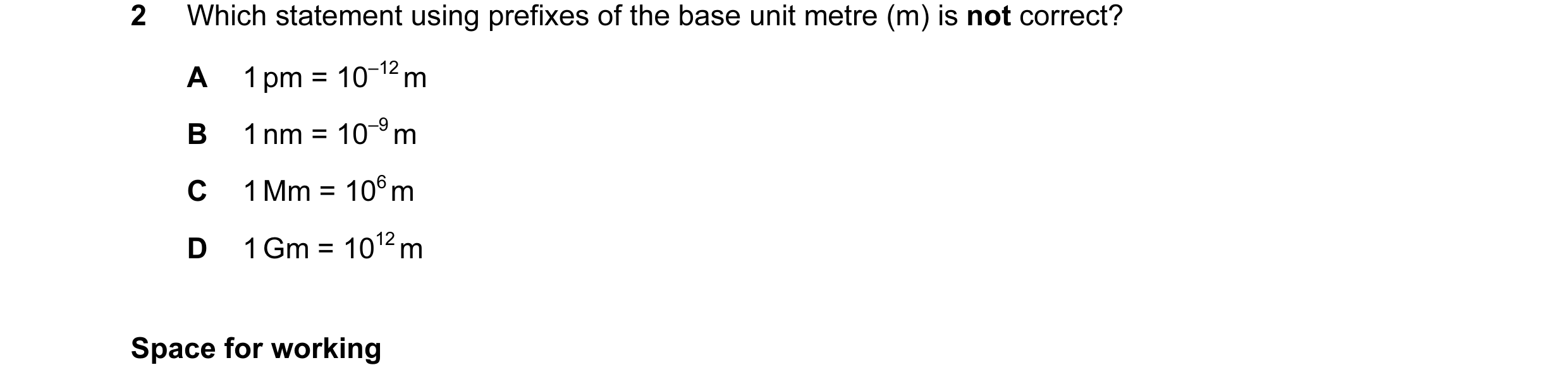 Question 30: Which statement using prefixes of the base unit metre (m) is not correct? A 1 pm = 10–12 m B 1 nm = 10–9 m C 1 Mm = 106 m D 1 Gm = 1012 m S…