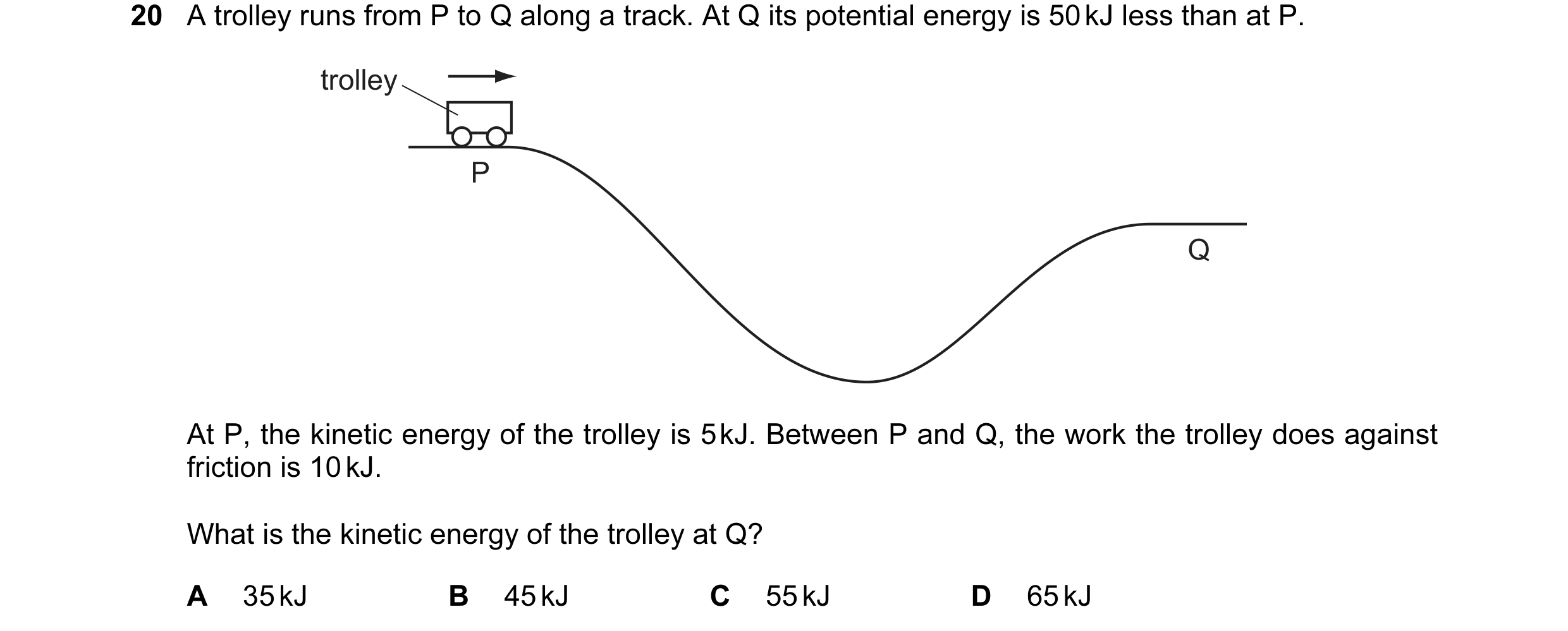 Question 43: A trolley runs from P to Q along a track. At Q its potential energy is 50 kJ less than at P. trolley P Q At P, the kinetic energy of the tr…