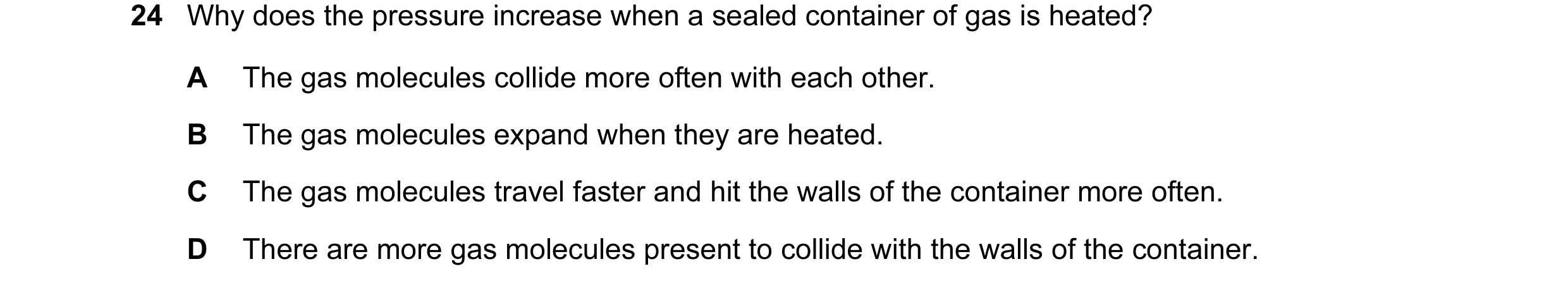 Question 17: Why does the pressure increase when a sealed container of gas is heated? A The gas molecules collide more often with each other. B The gas …