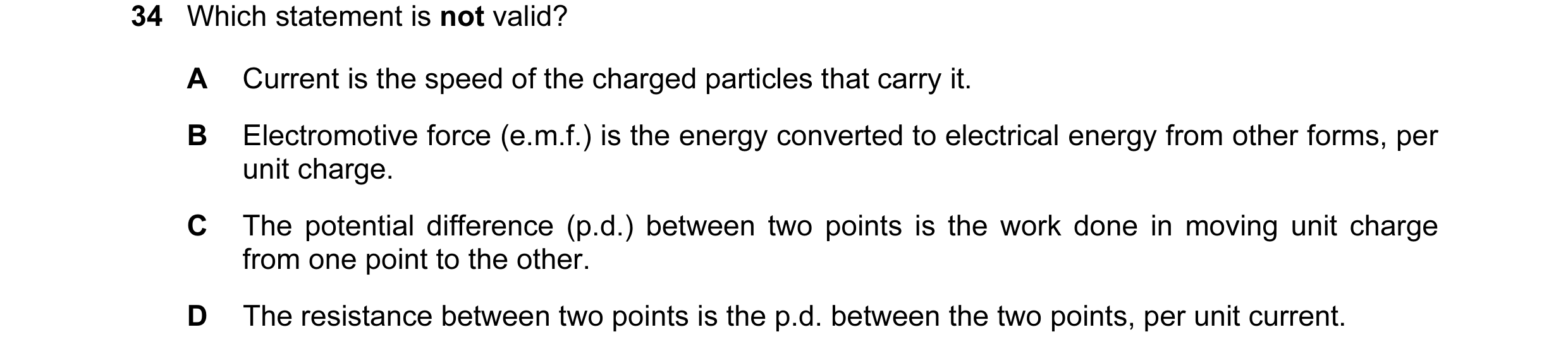 Question 33: Which statement is not valid? A Current is the speed of the charged particles that carry it. B Electromotive force (e.m.f.) is the energy c…