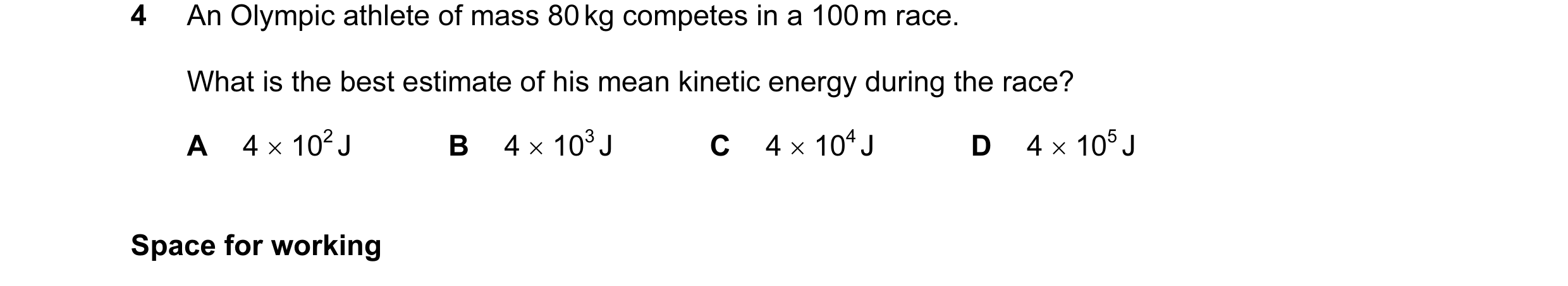 Question 30: An Olympic athlete of mass 80 kg competes in a 100 m race. What is the best estimate of his mean kinetic energy during the race? A 4 × 102 …