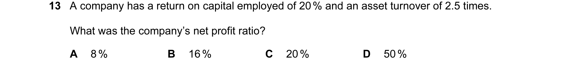 Question 30: A company has a return on capital employed of 20 % and an asset turnover of 2.5 times. What was the company’s net profit ratio? A 8 % B 16 …