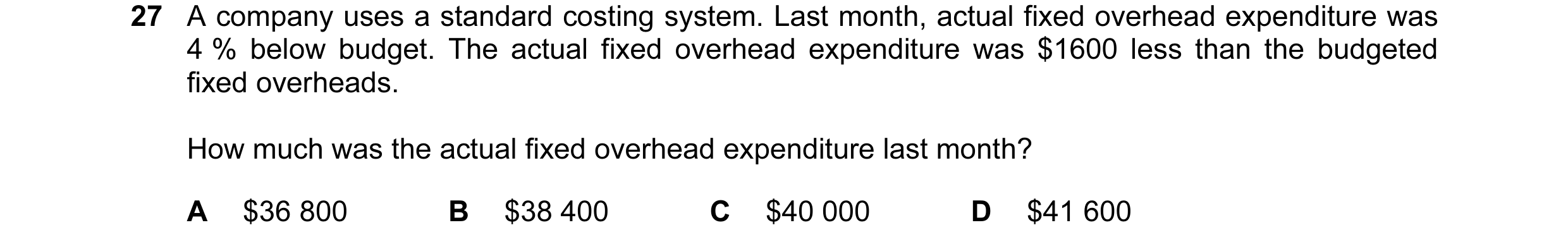 Question 34: A company uses a standard costing system. Last month, actual fixed overhead expenditure was 4 % below budget. The actual fixed overhead exp…