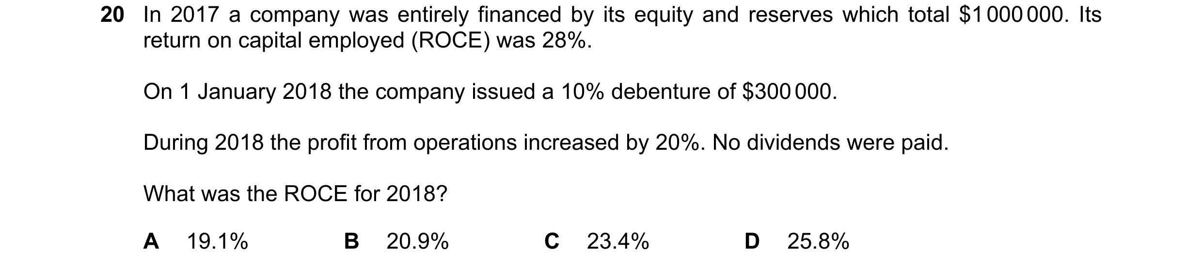 Question 27: In 2017 a company was entirely financed by its equity and reserves which total $1 000 000. Its return on capital employed (ROCE) was 28%. O…