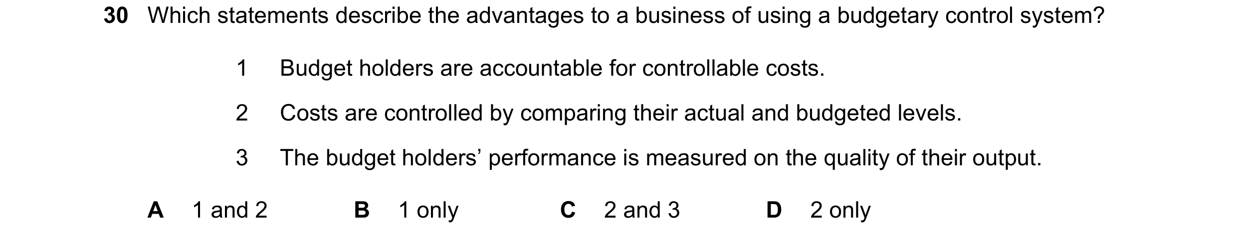 Question 40: Which statements describe the advantages to a business of using a budgetary control system? 1 Budget holders are accountable for controllab…