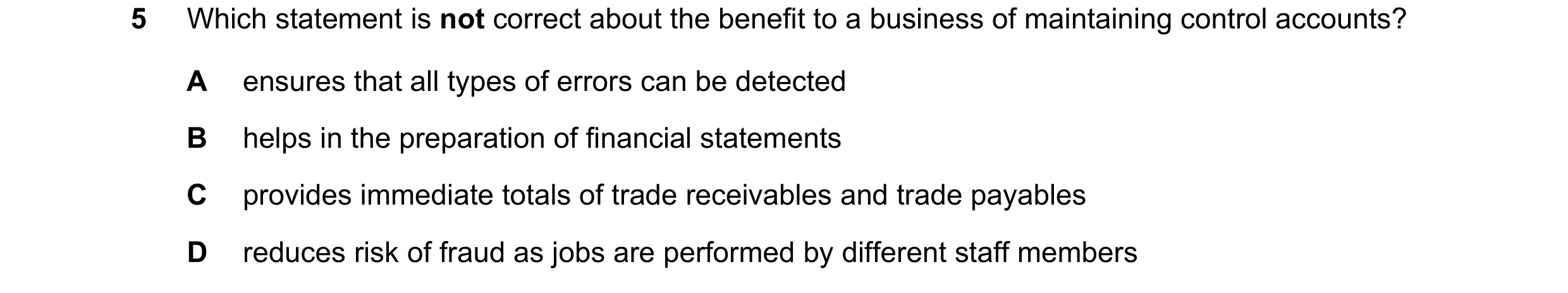 Question 254: Which statement is not correct about the benefit to a business of maintaining control accounts? A ensures that all types of errors can be d…