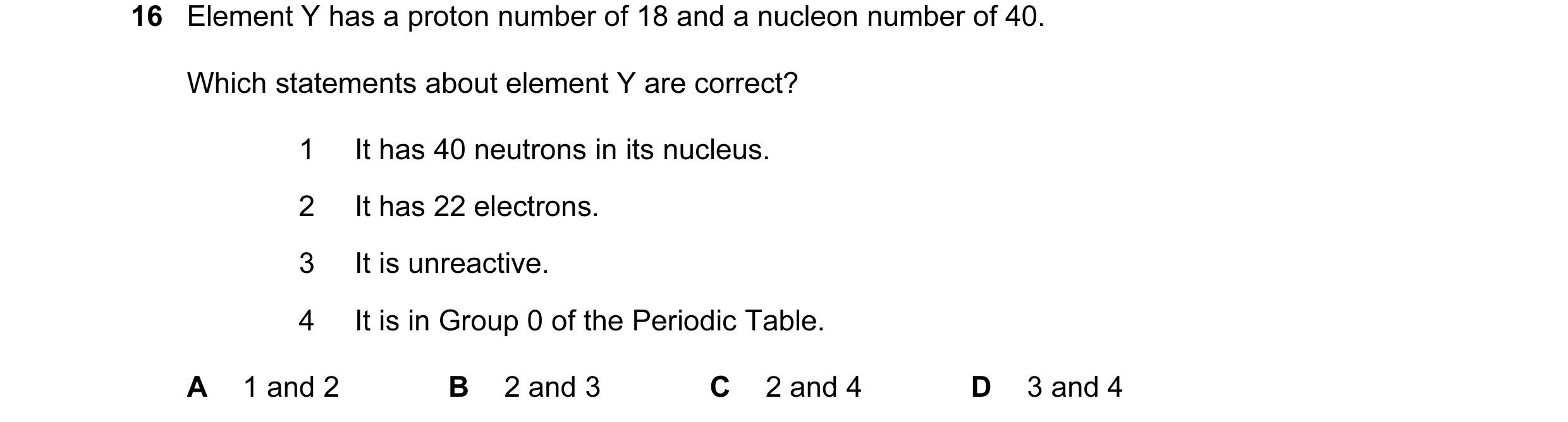 Question 12: Element Y has a proton number of 18 and a nucleon number of 40. Which statements about element Y are correct? 1 It has 40 neutrons in its n…