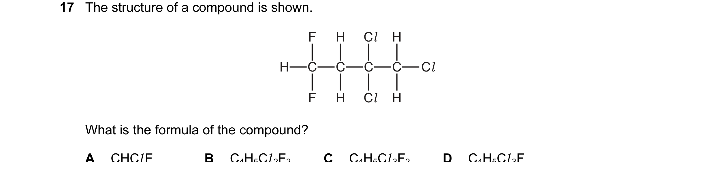 Question 16: The structure of a compound is shown. F H Cl H H C C C C Cl F H Cl H What is the formula of the compound? A CHCl F B C4H5Cl 2F2 C C4H5Cl 3F…
