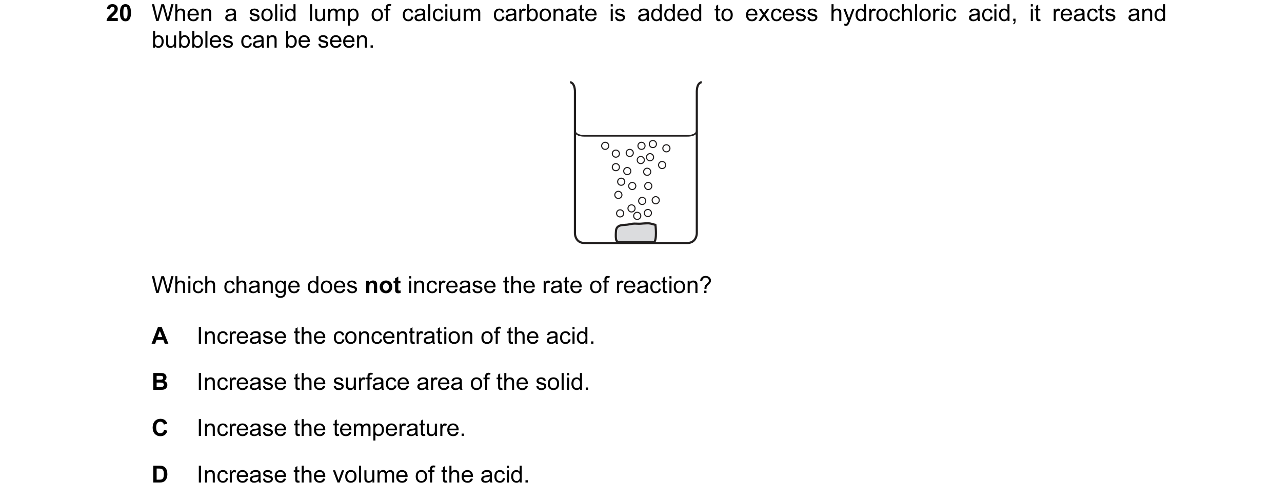 Question 39: When a solid lump of calcium carbonate is added to excess hydrochloric acid, it reacts and bubbles can be seen. Which change does not incre…