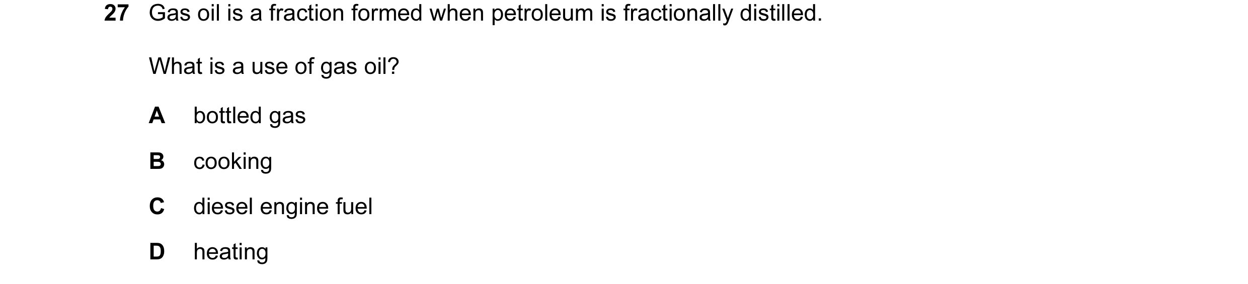 Question 46: Gas oil is a fraction formed when petroleum is fractionally distilled. What is a use of gas oil? A bottled gas B cooking C diesel engine fu…