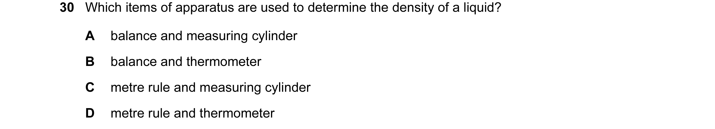 Question 23: Which items of apparatus are used to determine the density of a liquid? A balance and measuring cylinder B balance and thermometer C metre …