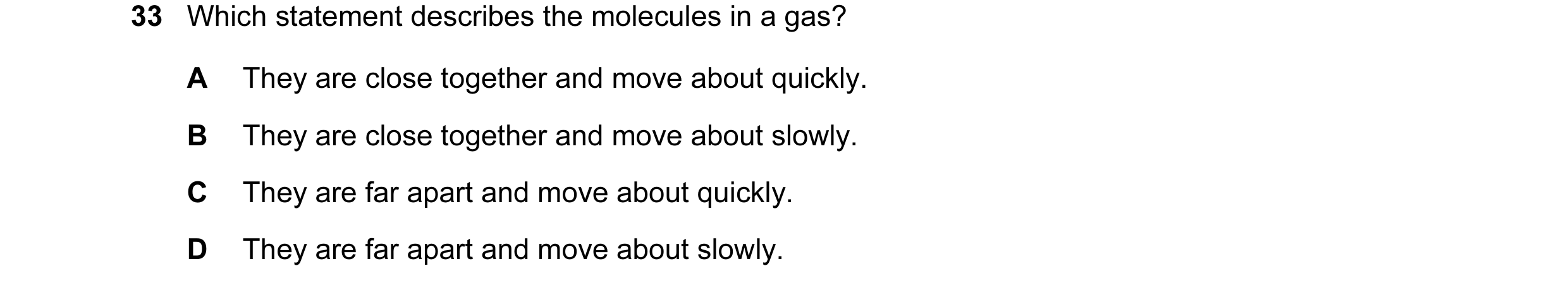 Question 29: Which statement describes the molecules in a gas? A They are close together and move about quickly. B They are close together and move abou…