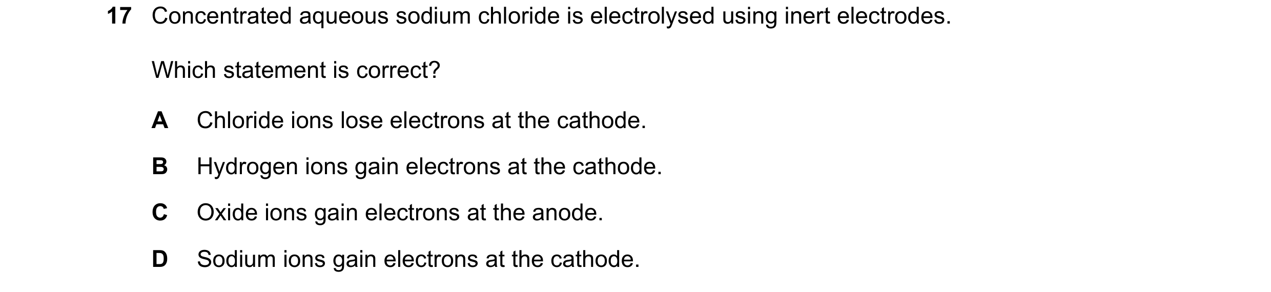 Question 34: Concentrated aqueous sodium chloride is electrolysed using inert electrodes. Which statement is correct? A Chloride ions lose electrons at …