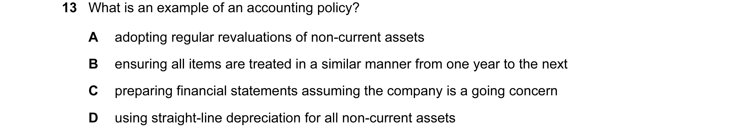 Question 43: What is an example of an accounting policy? A adopting regular revaluations of non-current assets B ensuring all items are treated in a sim…