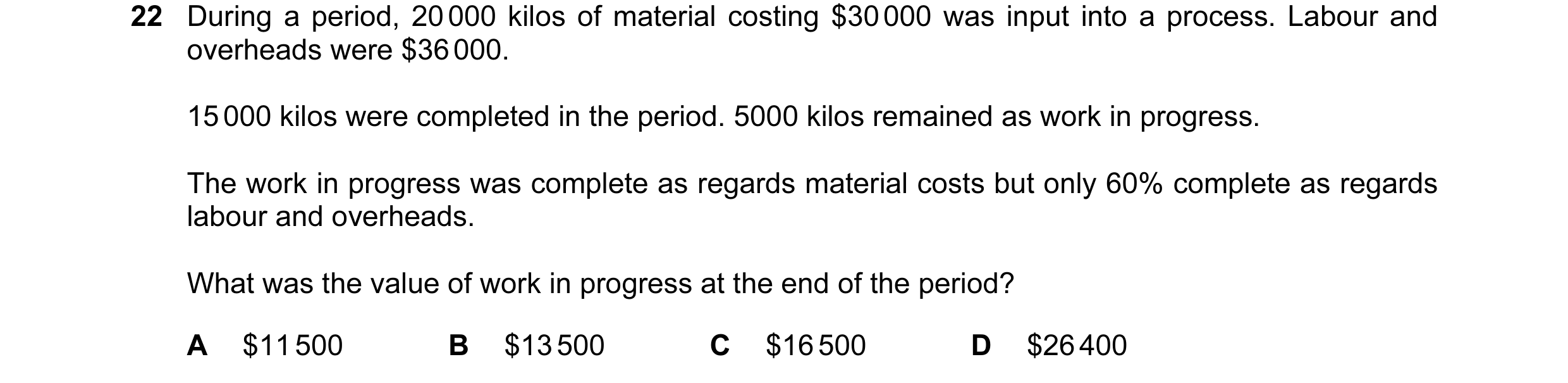 Question 92: During a period, 20 000 kilos of material costing $30 000 was input into a process. Labour and overheads were $36 000. 15 000 kilos were co…