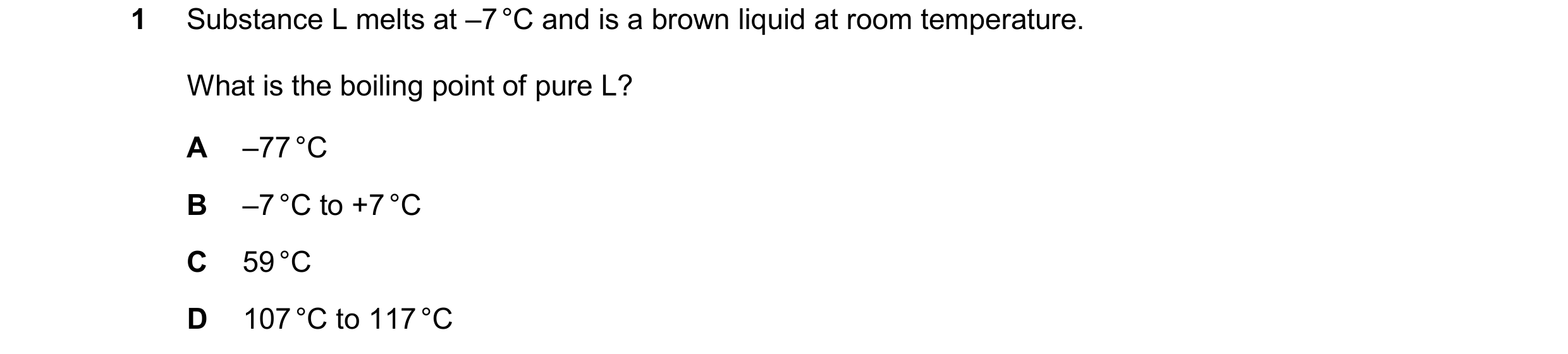 Question 23: Substance L melts at –7 °C and is a brown liquid at room temperature. What is the boiling point of pure L? A –77 °C B –7 °C to +7 °C C 59 °…