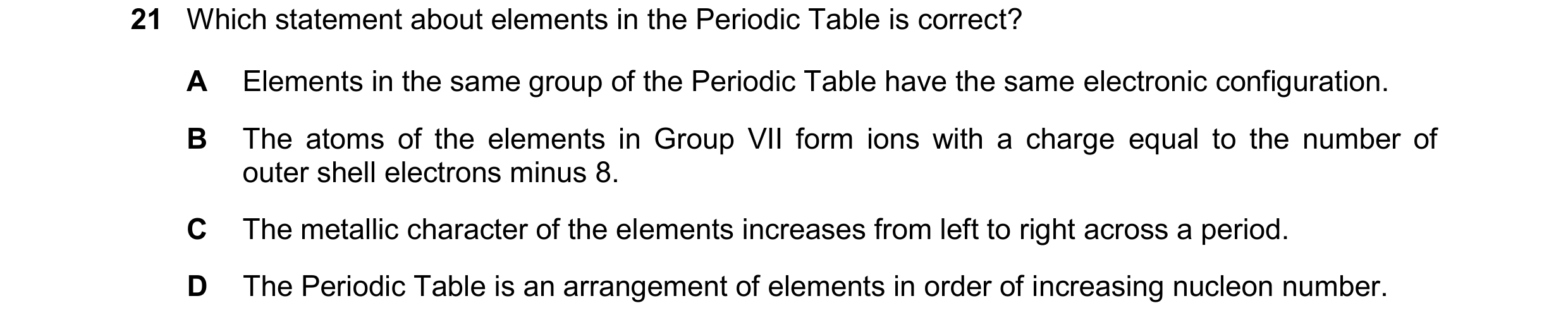 Question 23: Which statement about elements in the Periodic Table is correct? A Elements in the same group of the Periodic Table have the same electroni…