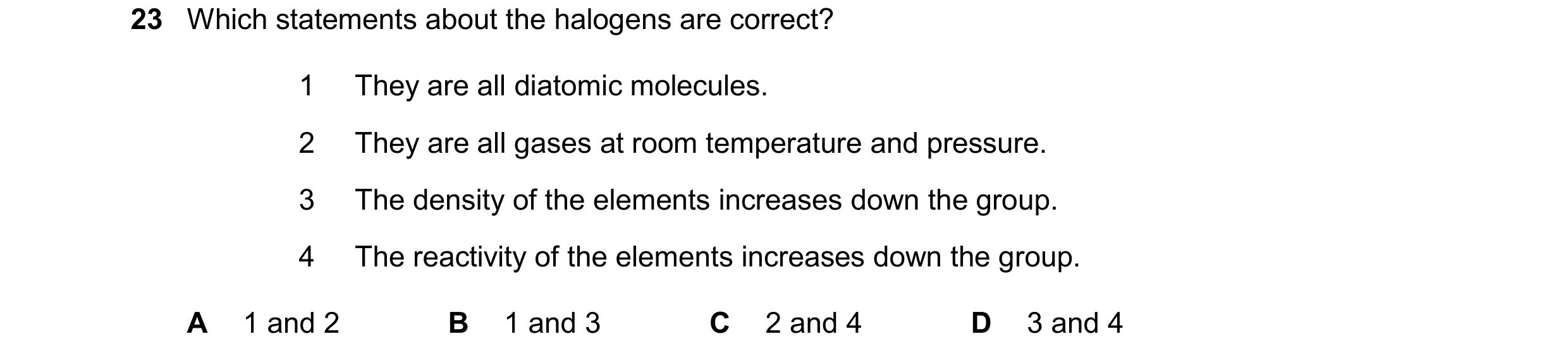Question 19: Which statements about the halogens are correct? 1 They are all diatomic molecules. 2 They are all gases at room temperature and pressure. …