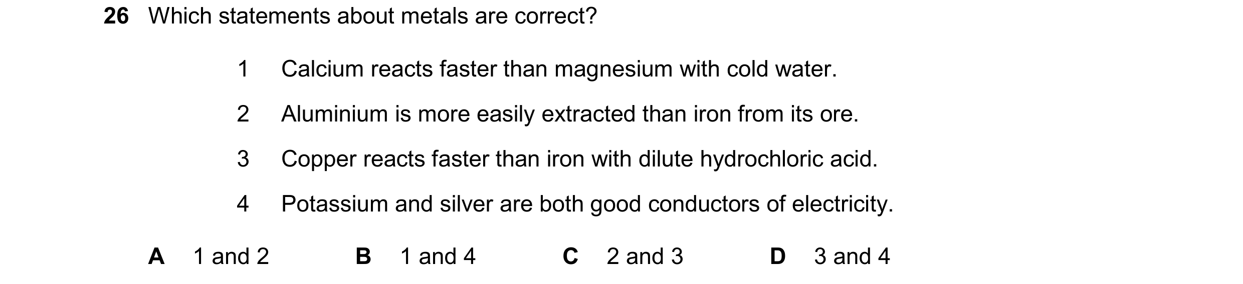 Question 25: Which statements about metals are correct? 1 Calcium reacts faster than magnesium with cold water. 2 Aluminium is more easily extracted tha…