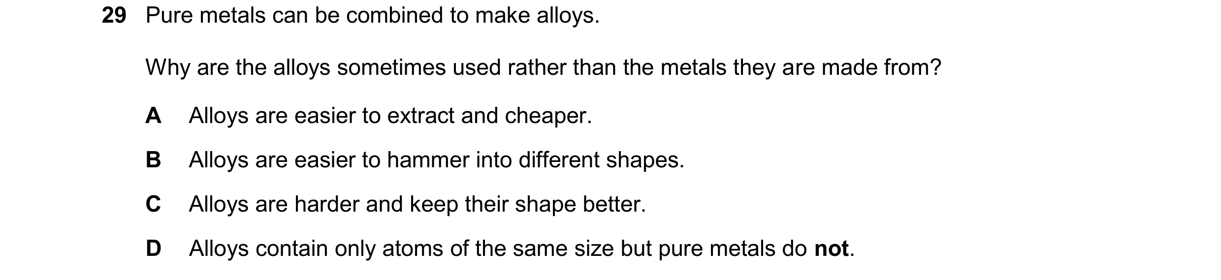Question 21: Pure metals can be combined to make alloys. Why are the alloys sometimes used rather than the metals they are made from? A Alloys are easie…