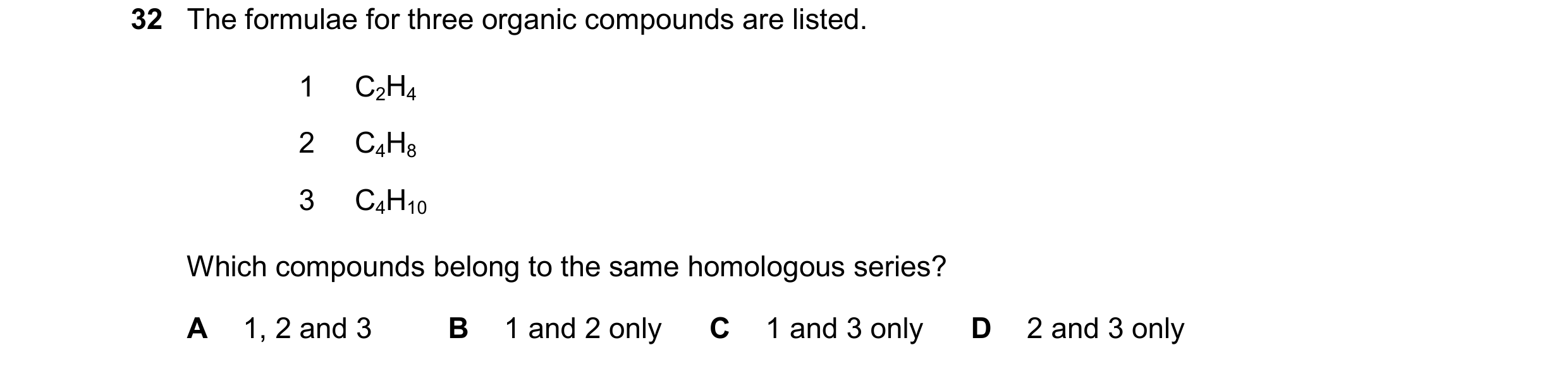 Question 20: The formulae for three organic compounds are listed. 1 C2H4 2 C4H8 3 C4H10 Which compounds belong to the same homologous series? A 1, 2 and…