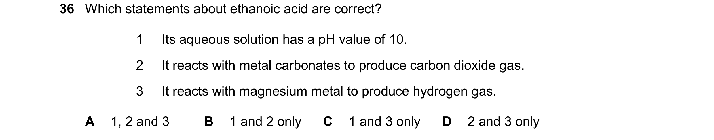 Question 15: Which statements about ethanoic acid are correct? 1 Its aqueous solution has a pH value of 10. 2 It reacts with metal carbonates to produce…