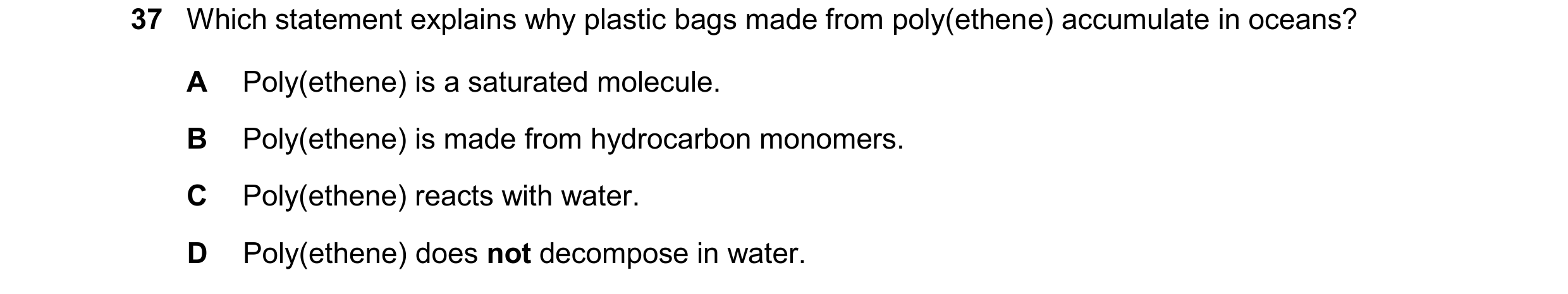 Question 17: Which statement explains why plastic bags made from poly(ethene) accumulate in oceans? A Poly(ethene) is a saturated molecule. B Poly(ethen…